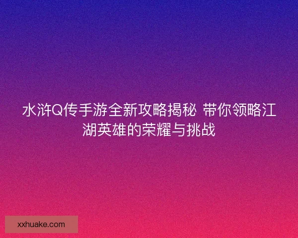 水浒Q传手游全新攻略揭秘 带你领略江湖英雄的荣耀与挑战