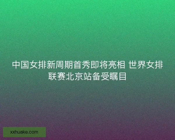 中国女排新周期首秀即将亮相 世界女排联赛北京站备受瞩目