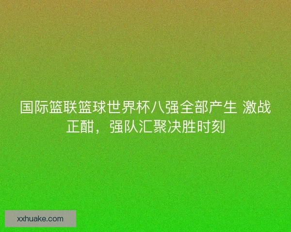 国际篮联篮球世界杯八强全部产生 激战正酣，强队汇聚决胜时刻