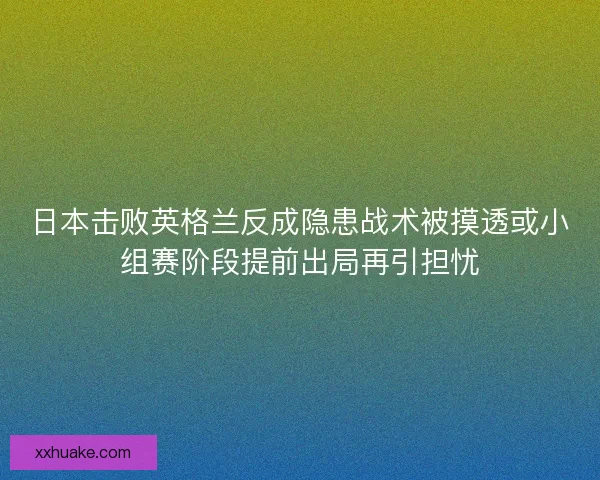 日本击败英格兰反成隐患战术被摸透或小组赛阶段提前出局再引担忧