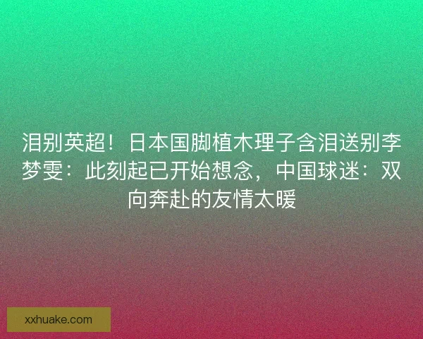 泪别英超！日本国脚植木理子含泪送别李梦雯：此刻起已开始想念，中国球迷：双向奔赴的友情太暖