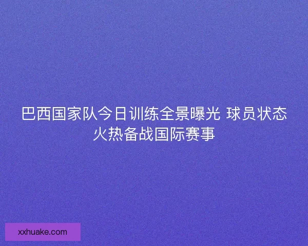 巴西国家队今日训练全景曝光 球员状态火热备战国际赛事