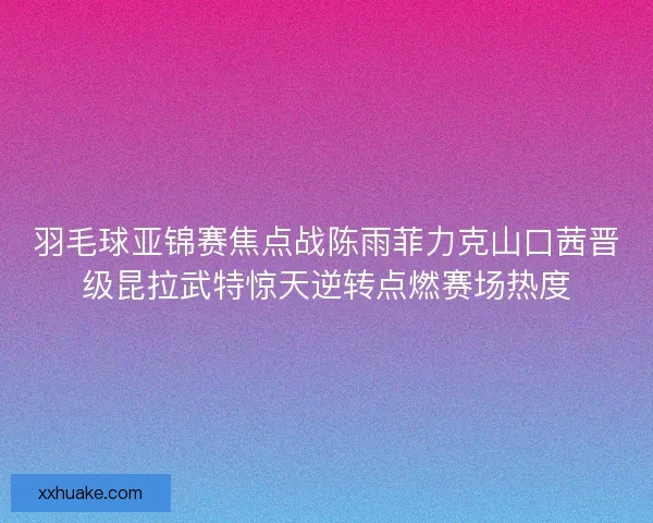 羽毛球亚锦赛焦点战陈雨菲力克山口茜晋级昆拉武特惊天逆转点燃赛场热度