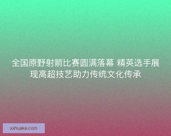 全国原野射箭比赛圆满落幕 精英选手展现高超技艺助力传统文化传承